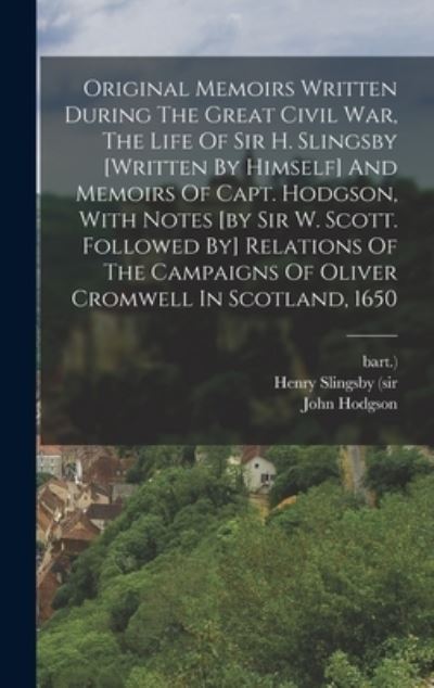 Henry Slingsby (Sir · Original Memoirs Written During the Great Civil War, the Life of Sir H. Slingsby [written by Himself] and Memoirs of Capt. Hodgson, with Notes [by Sir W. Scott. Followed by] Relations of the Campaigns of Oliver Cromwell in Scotland 1650 (Book) (2022)