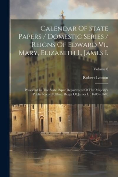 Cover for Robert Lemon · Calendar of State Papers / Domestic Series / Reigns of Edward Vi. , Mary, Elizabeth I. , James I. : Preserved in the State Paper Department of Her Majesty's Public Record Office. Reign of James I. (Book) (2023)