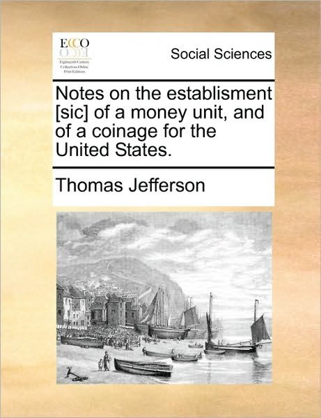 Notes on the Establisment [sic] of a Money Unit, and of a Coinage for the United States. - Thomas Jefferson - Bücher - Gale Ecco, Print Editions - 9781170054574 - 10. Juni 2010