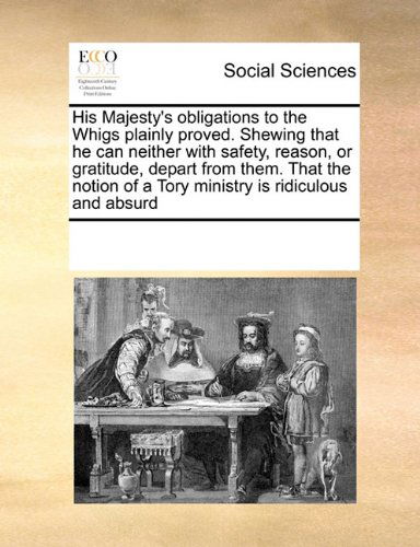 Cover for See Notes Multiple Contributors · His Majesty's Obligations to the Whigs Plainly Proved. Shewing That He Can Neither with Safety, Reason, or Gratitude, Depart from Them. That the Notion of a Tory Ministry is Ridiculous and Absurd (Paperback Book) (2010)