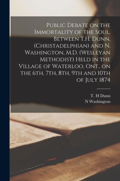 Cover for N Washington · Public Debate on the Immortality of the Soul, Between T.H. Dunn, (Christadelphian) and N. Washington, M.D. (Wesleyan Methodist) Held in the Village of Waterloo, Ont., on the 6th, 7th, 8th, 9th and 10th of July 1874 [microform] (Paperback Bog) (2021)