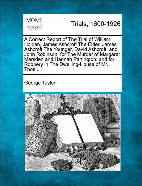 Cover for George Taylor · A Correct Report of the Trial of William Holden, James Ashcroft the Elder, James Ashcroft the Younger, David Ashcroft, and John Robinson; for the Murder (Paperback Book) (2012)