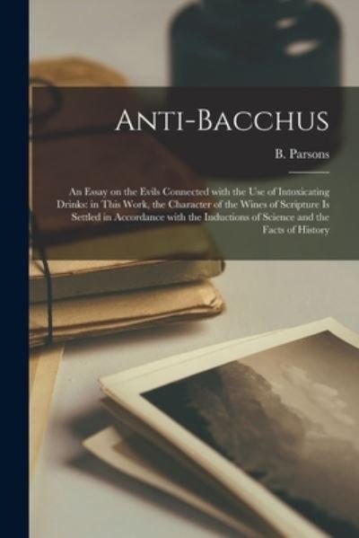 Anti-Bacchus [microform]: an Essay on the Evils Connected With the Use of Intoxicating Drinks: in This Work, the Character of the Wines of Scripture is Settled in Accordance With the Inductions of Science and the Facts of History - B (Benjamin) 1797-1855 Parsons - Books - Legare Street Press - 9781015144576 - September 10, 2021