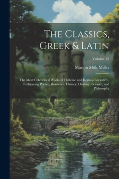 Cover for Marion Mills Miller · Classics, Greek &amp; Latin; the Most Celebrated Works of Hellenic and Roman Literatvre, Embracing Poetry, Romance, History, Oratory, Science, and Philosophy; Volume 15 (Book) (2023)