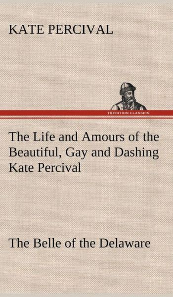 Cover for Kate Percival · The Life and Amours of the Beautiful, Gay and Dashing Kate Percival the Belle of the Delaware (Hardcover Book) (2012)