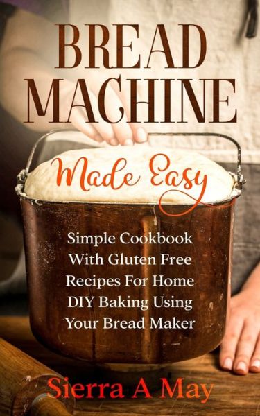 Cover for Sierra a May · Bread Machine Made Easy: Simple Cookbook With Gluten Free Recipes For Home DIY Baking Using Your Bread Maker (Paperback Book) (2020)