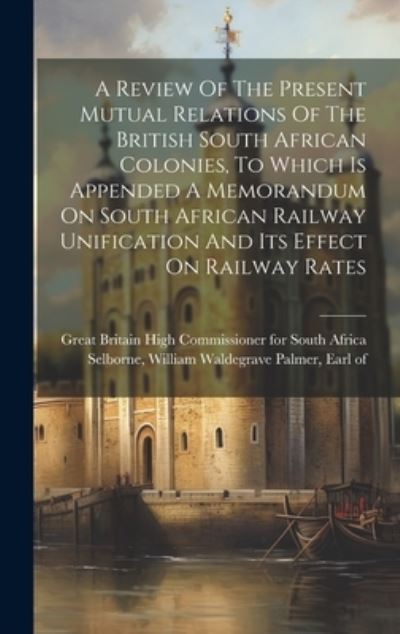 Cover for Great Britain High Commissioner for S · Review of the Present Mutual Relations of the British South African Colonies, to Which Is Appended a Memorandum on South African Railway Unification and Its Effect on Railway Rates (Book) (2023)