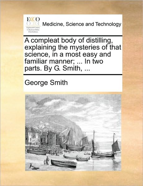 A Compleat Body of Distilling, Explaining the Mysteries of That Science, in a Most Easy and Familiar Manner; ... in Two Parts. by G. Smith, ... - George Smith - Książki - Gale Ecco, Print Editions - 9781170395578 - 30 maja 2010