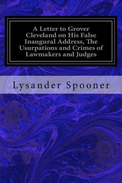 A Letter to Grover Cleveland on His False Inaugural Address, The Usurpations and Crimes of Lawmakers and Judges - Lysander Spooner - Livros - Createspace Independent Publishing Platf - 9781533655578 - 7 de junho de 2016