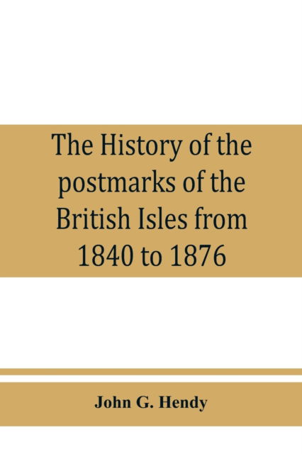 Cover for John G Hendy · The history of the postmarks of the British Isles from 1840 to 1876, compiled chiefly from official records (Paperback Book) (2019)