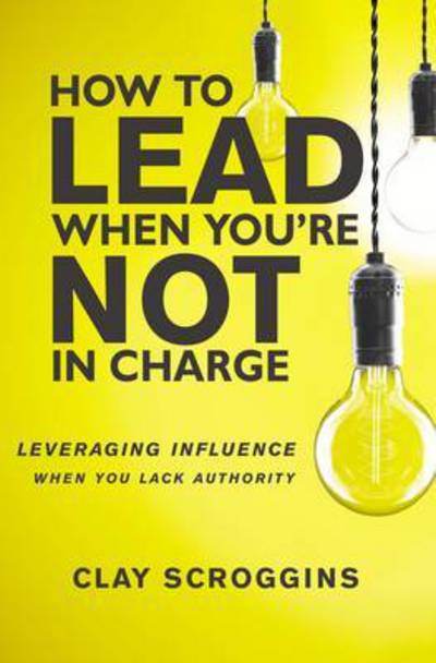 Cover for Clay Scroggins · How to Lead When You're Not in Charge: Leveraging Influence When You Lack Authority (Hardcover Book) (2017)