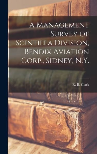 Cover for R B Clark · A Management Survey of Scintilla Division, Bendix Aviation Corp., Sidney, N.Y. (Hardcover bog) (2021)