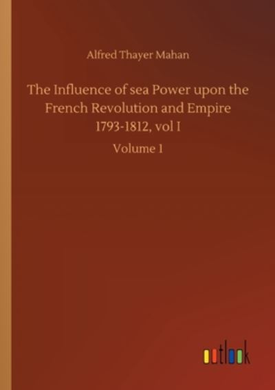 The Influence of sea Power upon the French Revolution and Empire 1793-1812, vol I: Volume 1 - Alfred Thayer Mahan - Books - Outlook Verlag - 9783752420579 - August 6, 2020