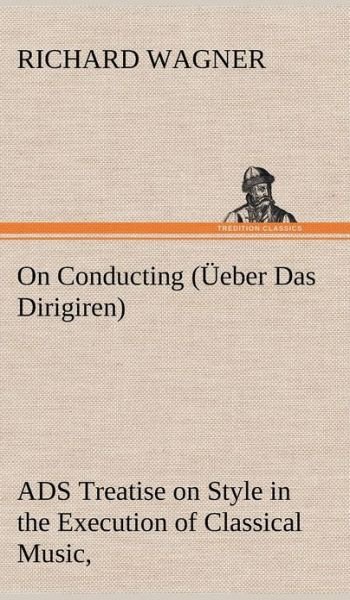 On Conducting ( Eber Das Dirigiren): a Treatise on Style in the Execution of Classical Music, - Richard Wagner - Boeken - TREDITION CLASSICS - 9783849157579 - 12 december 2012