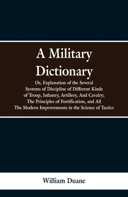 Cover for William Duane · A Military Dictionary, Or, Explanation of the Several Systems of Discipline of Different Kinds of Troop, Infantry, Artillery, And Cavalry; The Principles of Fortification, and All The Modern Improvements in the Science of Tactics. (Paperback Bog) (2019)