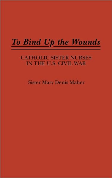 Cover for Mary Maher · To Bind Up the Wounds: Catholic Sister Nurses in the U.S. Civil War (Hardcover Book) (1989)