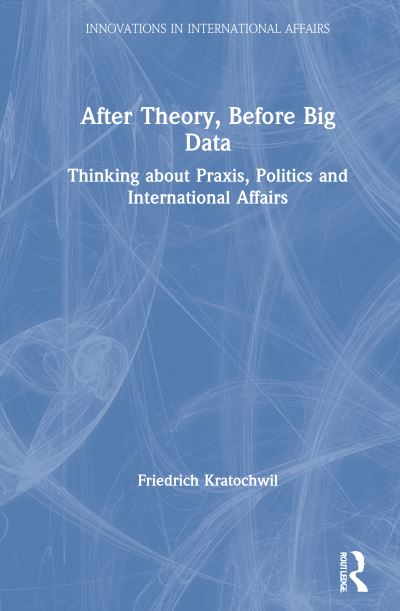 Cover for Kratochwil, Friedrich (Independent Scholar, Italy) · After Theory, Before Big Data: Thinking about Praxis, Politics and International Affairs - Innovations in International Affairs (Hardcover Book) (2021)