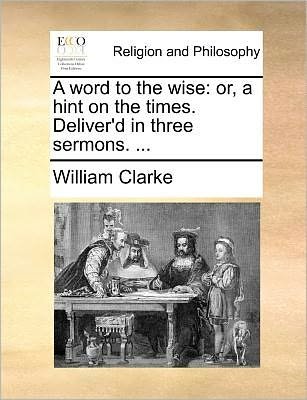 Cover for William Clarke · A Word to the Wise: Or, a Hint on the Times. Deliver'd in Three Sermons. ... (Pocketbok) (2010)