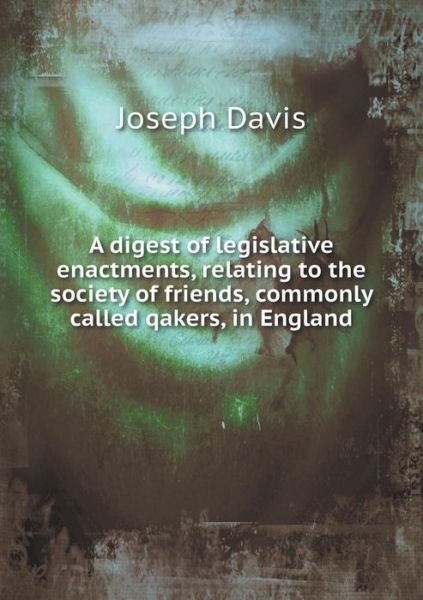 A Digest of Legislative Enactments, Relating to the Society of Friends, Commonly Called Qakers, in England - Joseph Davis - Books - Book on Demand Ltd. - 9785519323581 - February 23, 2015