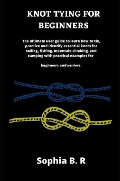 Cover for Sophia B R · Knot Tying for Beginners: The ultimate user guide to learn how to tie and identify essential knots for sailing, fishing, climbing, and camping with practical examples for beginners (Paperback Book) (2021)