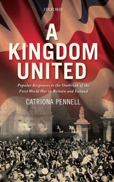 Cover for Pennell, Catriona (Senior Lecturer in History, Senior Lecturer in History, University of Exeter) · A Kingdom United: Popular Responses to the Outbreak of the First World War in Britain and Ireland (Hardcover Book) (2012)