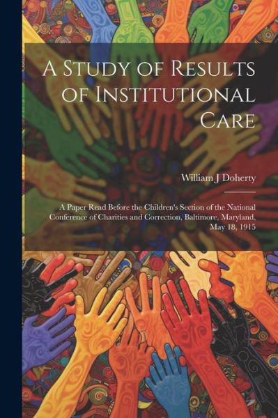 Cover for William J. Doherty · Study of Results of Institutional Care; a Paper Read Before the Children's Section of the National Conference of Charities and Correction, Baltimore, Maryland, May 18 1915 (Book) (2023)