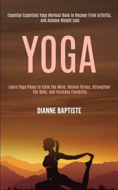 Cover for Dianne Baptiste · Yoga: Learn Yoga Poses to Calm the Mind, Relieve Stress, Strengthen the Body, and Increase Flexibility (Essential Essentials Yoga Workout Book to Recover From Arthritis, and Achieve Weight Loss) (Paperback Book) (2020)