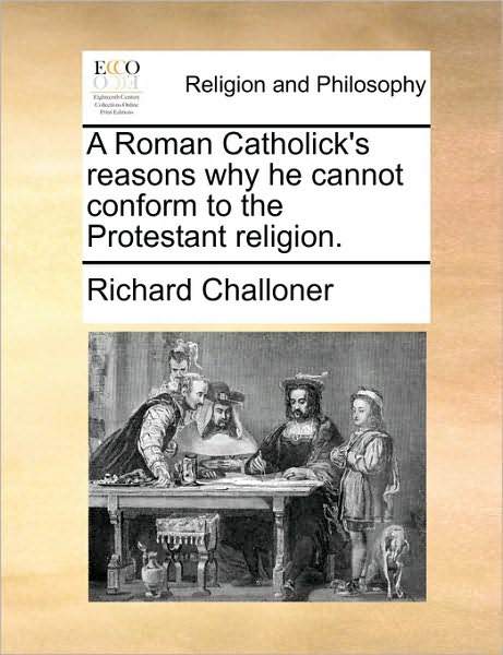 A Roman Catholick's Reasons Why He Cannot Conform to the Protestant Religion. - Richard Challoner - Books - Gale Ecco, Print Editions - 9781170641583 - May 29, 2010