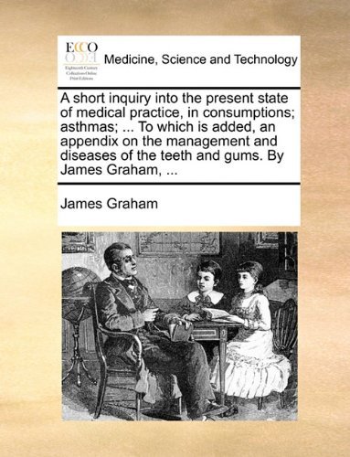 A Short Inquiry into the Present State of Medical Practice, in Consumptions; Asthmas; ... to Which is Added, an Appendix on the Management and Diseases of the Teeth and Gums. by James Graham, ... - James Graham - Books - Gale ECCO, Print Editions - 9781170683583 - June 10, 2010