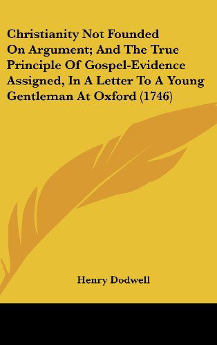 Cover for Henry Dodwell · Christianity Not Founded on Argument; and the True Principle of Gospel-evidence Assigned, in a Letter to a Young Gentleman at Oxford (1746) (Hardcover Book) (2008)