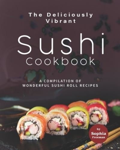 Cover for Sophia Freeman · The Deliciously Vibrant Sushi Cookbook: A Compilation of Wonderful Sushi Roll Recipes (Paperback Book) (2021)