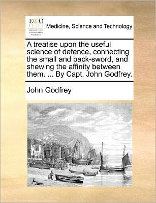 Cover for John Godfrey · A Treatise Upon the Useful Science of Defence, Connecting the Small and Back-sword, and Shewing the Affinity Between Them. ... by Capt. John Godfrey. (Paperback Book) (2010)