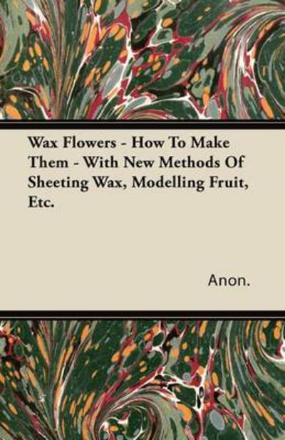 Wax Flowers - How to Make Them - with New Methods of Sheeting Wax, Modelling Fruit, Etc. - Anon - Books - Swedenborg Press - 9781446082584 - September 1, 2011