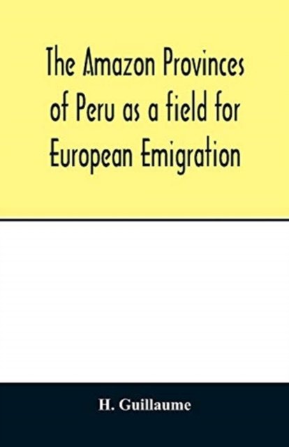 Cover for H Guillaume · The Amazon provinces of Peru as a field for European emigration. A statistical and geographical review of the country and its resources, including the gold and silver mines (Paperback Bog) (2020)