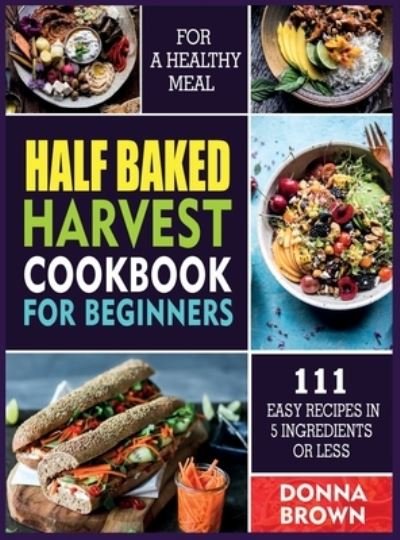 Cover for Donna Brown · Half Baked Harvest Cookbook for Beginners: 111 Easy Recipes in 5 Ingredients or Less For a Healthy Meal (Inbunden Bok) (2021)