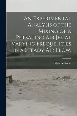 Cover for Edgar A Robie · An Experimental Analysis of the Mixing of a Pulsating Air Jet at Varying Frequencies in a Steady Air Flow. (Pocketbok) (2021)
