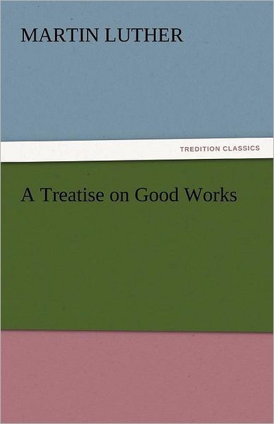 A Treatise on Good Works (Tredition Classics) - Martin Luther - Books - tredition - 9783842437586 - November 3, 2011