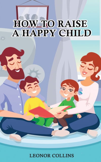 Cover for Leonor Collins · How to Raise a Happy Child: A Guide That Gives Useful Tips About Education of Children, Educational Methods and Parenting Styles (Paperback Book) (2021)