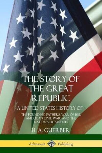 Cover for H. A. Guerber · The Story of the Great Republic A United States History of; The Founding Fathers, War of 1812, American Civil War, and the Nation's Presidents (Paperback Book) (2018)