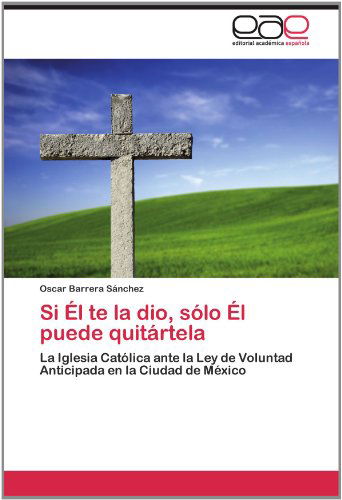 Cover for Oscar Barrera Sánchez · Si Él Te La Dio, Sólo Él Puede Quitártela: La Iglesia Católica Ante La Ley De Voluntad Anticipada en La Ciudad De México (Paperback Book) [Spanish edition] (2012)