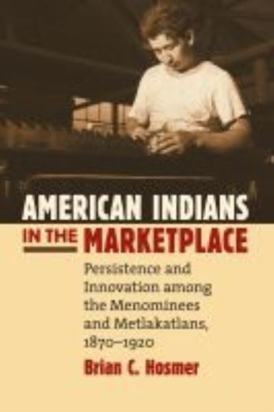 American Indians in the Marketplace: Persistence and Innovation Among the Menominees and Metlakatlans, 1870-1920 - Brian C. Hosmer - Books - University Press of Kansas - 9780700616589 - November 15, 1999