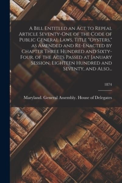 Cover for Maryland General Assembly House of · A Bill Entitled an Act to Repeal Article Seventy-One of the Code of Public General Laws, Title Oysters, as Amended and Re-Enacted by Chapter Three Hundred and Sixty-Four, of the Acts Passed at January Session, Eighteen Hundred and Seventy, and Also...; 18 (Paperback Book) (2021)