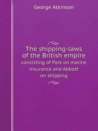 Cover for George Atkinson · The Shipping-laws of the British Empire Consisting of Park on Marine Insurance and Abbott on Shipping (Paperback Book) (2014)