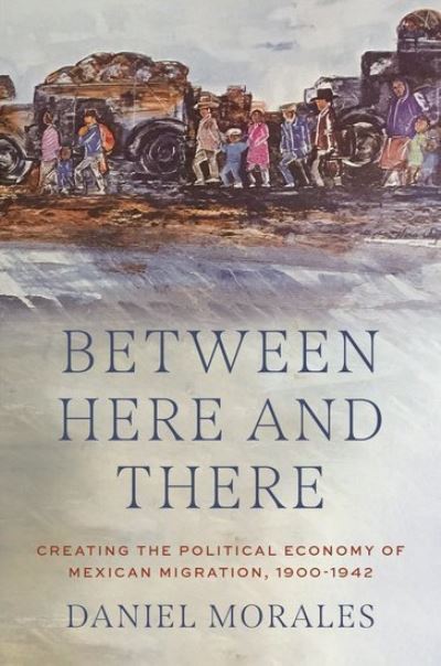 Morales, Daniel (Assistant Professor of History, Assistant Professor of History, Virginia Commonwealth University) · Between Here and There: Creating the Political Economy of Mexican Migration, 1900-1942 (Hardcover Book) (2024)