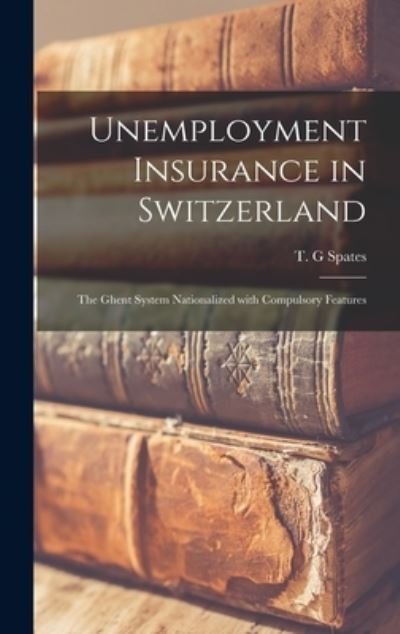 Cover for T G Spates · Unemployment Insurance in Switzerland; the Ghent System Nationalized With Compulsory Features (Gebundenes Buch) (2021)