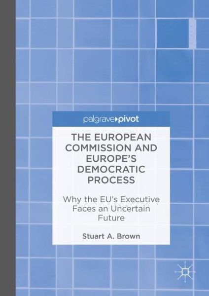 Cover for Stuart A. Brown · The European Commission and Europe's Democratic Process: Why the EU's Executive Faces an Uncertain Future (Hardcover Book) [1st ed. 2016 edition] (2016)