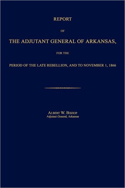 Report of the Adjutant General of Arkansas, for the Period of the Late Rebellion, and to November 1, 1866 - Albert W. Bishop - Books - Janaway Publishing, Inc. - 9781596412590 - February 13, 2012