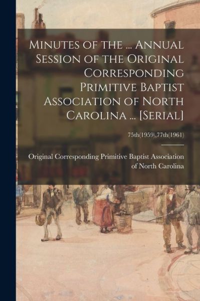 Cover for Original Corresponding Primitive Bapt · Minutes of the ... Annual Session of the Original Corresponding Primitive Baptist Association of North Carolina ... [serial]; 75th (1959),77th (1961) (Paperback Book) (2021)