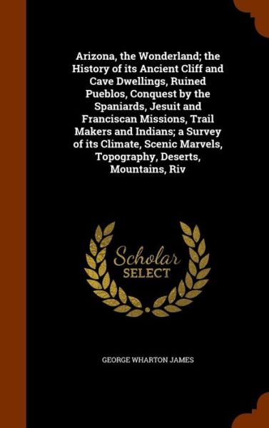 Arizona, the Wonderland; The History of Its Ancient Cliff and Cave Dwellings, Ruined Pueblos, Conquest by the Spaniards, Jesuit and Franciscan Missions, Trail Makers and Indians; A Survey of Its Climate, Scenic Marvels, Topography, Deserts, Mountains, Riv - George Wharton James - Bücher - Arkose Press - 9781345117592 - 22. Oktober 2015