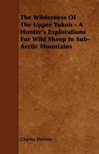 The Wilderness of the Upper Yukon - a Hunter's Explorations for Wild Sheep in Sub-arctic Mountains - Charles Sheldon - Books - Gadow Press - 9781444654592 - September 14, 2009